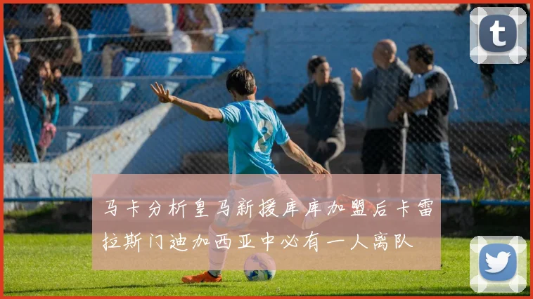 马卡分析皇马新援库库加盟后卡雷拉斯门迪加西亚中必有一人离队