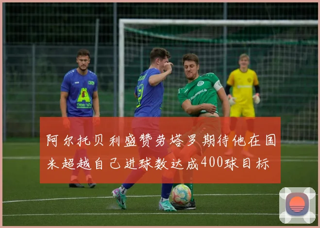 阿尔托贝利盛赞劳塔罗期待他在国米超越自己进球数达成400球目标