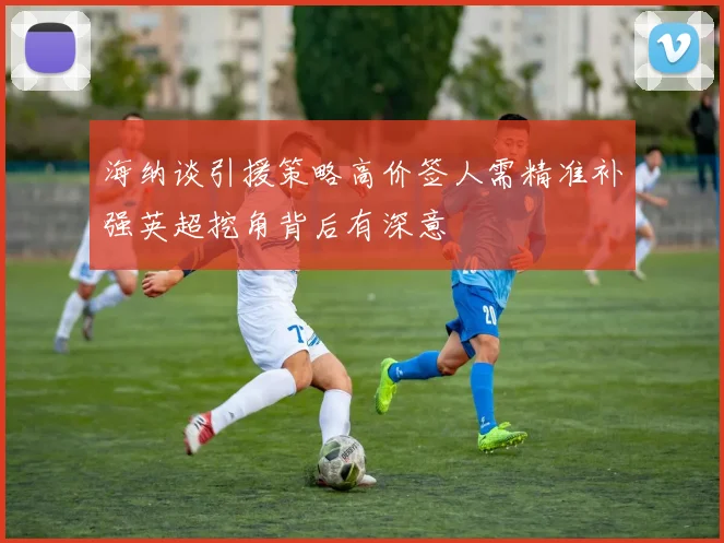 海纳谈引援策略高价签人需精准补强英超挖角背后有深意