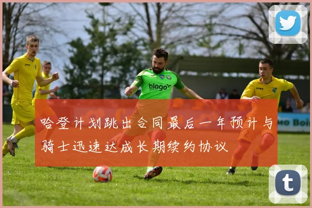 哈登计划跳出合同最后一年预计与骑士迅速达成长期续约协议
