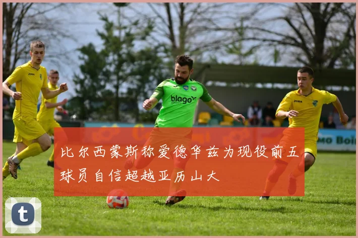 比尔西蒙斯称爱德华兹为现役前五球员自信超越亚历山大