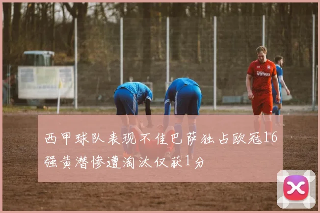 西甲球队表现不佳巴萨独占欧冠16强黄潜惨遭淘汰仅获1分