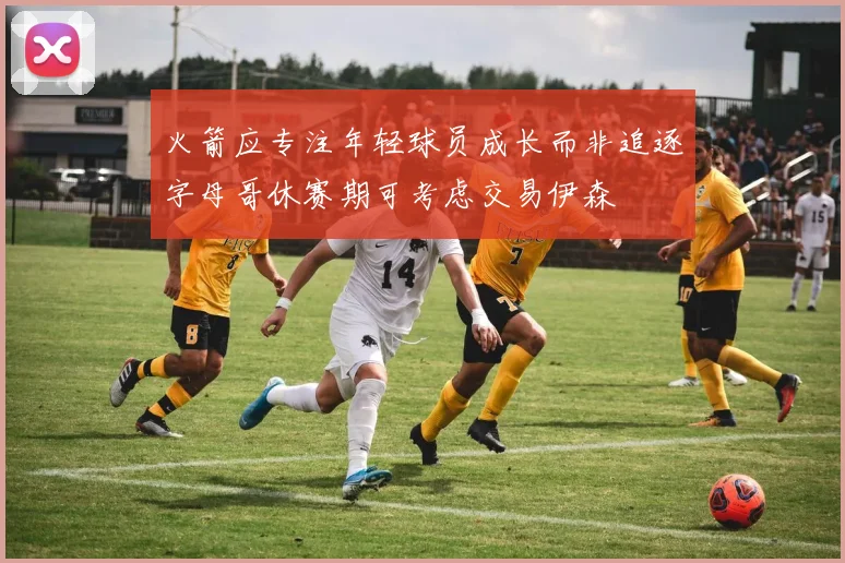 火箭应专注年轻球员成长而非追逐字母哥休赛期可考虑交易伊森