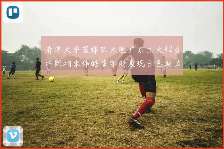清华大学篮球队大胜广东工大42分许熙桐朱伟皓黄宇财表现出色助力胜利