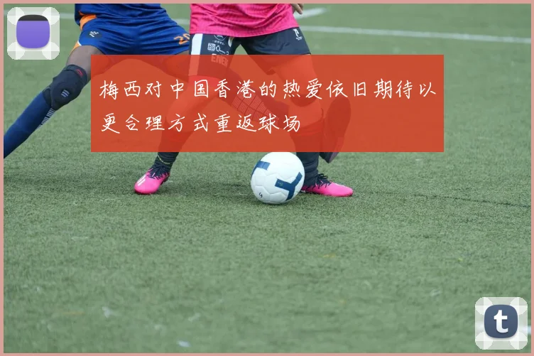 梅西对中国香港的热爱依旧期待以更合理方式重返球场
