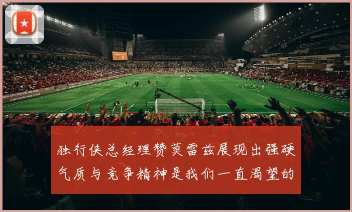 独行侠总经理赞莫雷兹展现出强硬气质与竞争精神是我们一直渴望的特质