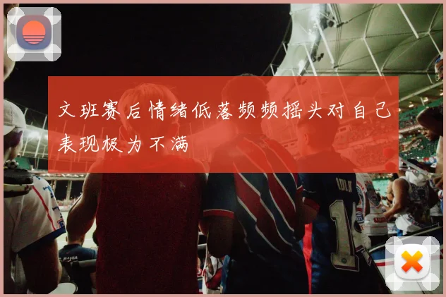 文班赛后情绪低落频频摇头对自己表现极为不满