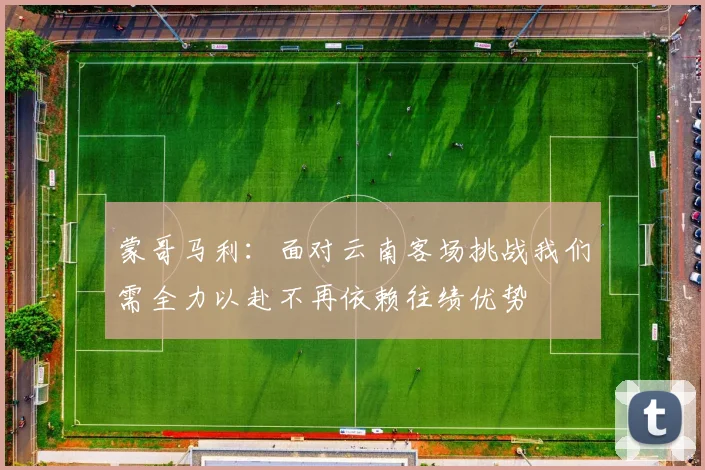 蒙哥马利：面对云南客场挑战我们需全力以赴不再依赖往绩优势