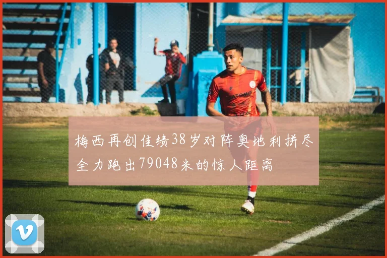 梅西再创佳绩38岁对阵奥地利拼尽全力跑出79048米的惊人距离