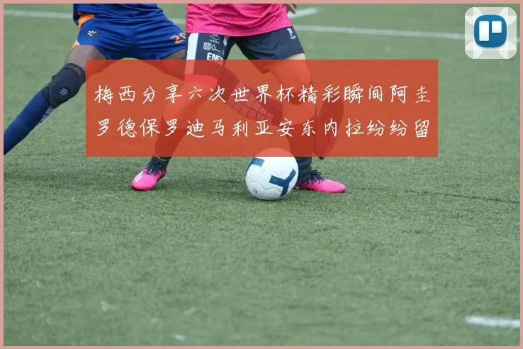 梅西分享六次世界杯精彩瞬间阿圭罗德保罗迪马利亚安东内拉纷纷留言互动