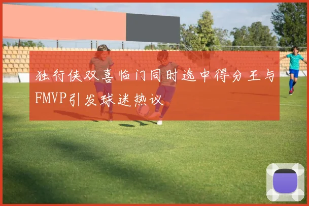 独行侠双喜临门同时选中得分王与FMVP引发球迷热议