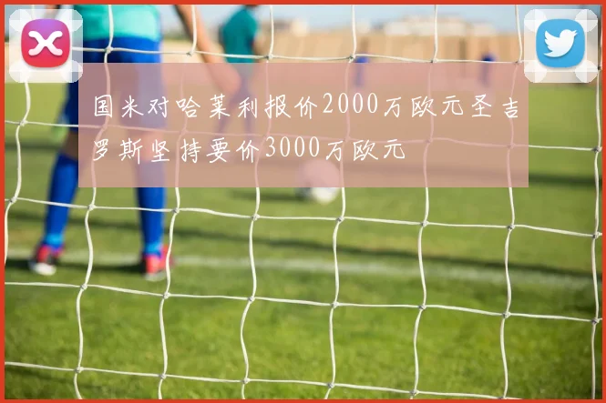 国米对哈莱利报价2000万欧元圣吉罗斯坚持要价3000万欧元