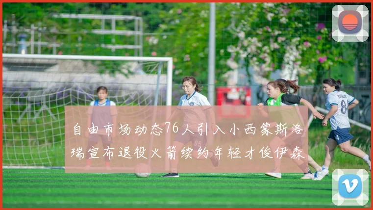 自由市场动态76人引入小西蒙斯洛瑞宣布退役火箭续约年轻才俊伊森
