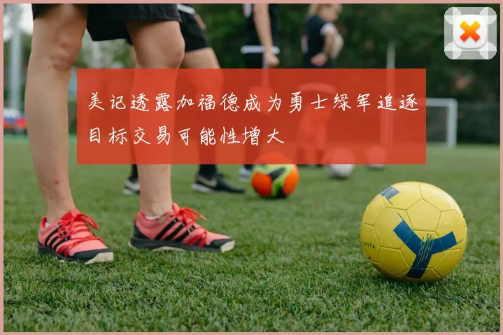 美记透露加福德成为勇士绿军追逐目标交易可能性增大