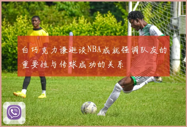 白巧克力谦逊谈NBA成就强调队友的重要性与传球成功的关系