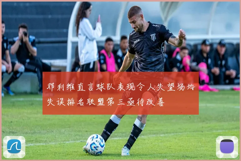 邓利维直言球队表现令人失望场均失误排名联盟第三亟待改善