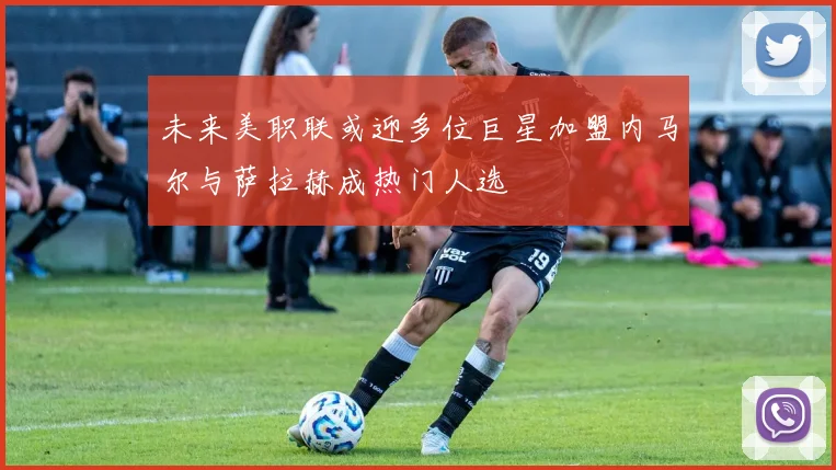 未来美职联或迎多位巨星加盟内马尔与萨拉赫成热门人选