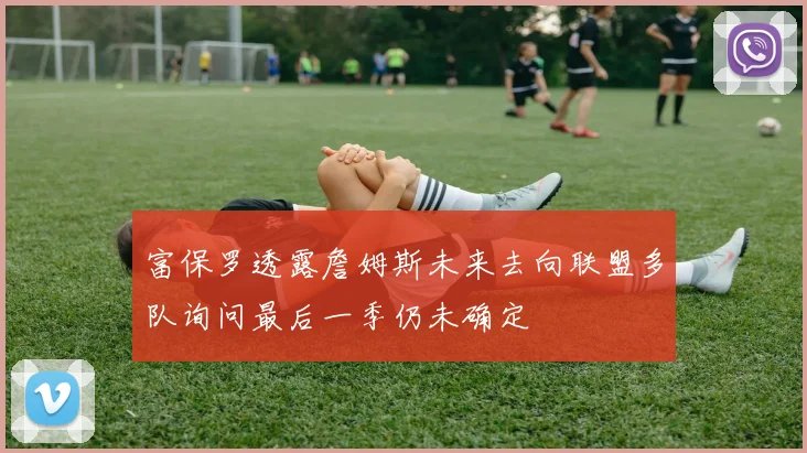富保罗透露詹姆斯未来去向联盟多队询问最后一季仍未确定