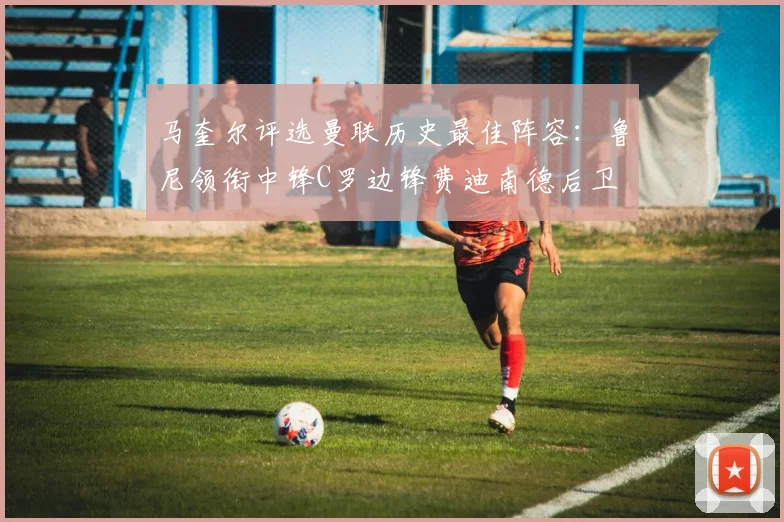 马奎尔评选曼联历史最佳阵容：鲁尼领衔中锋C罗边锋费迪南德后卫