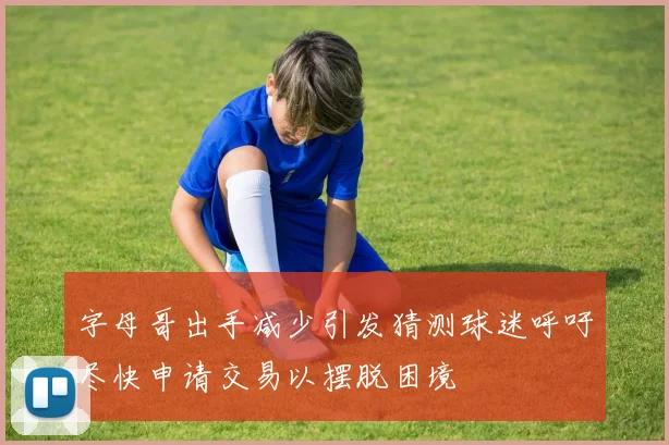 字母哥出手减少引发猜测球迷呼吁尽快申请交易以摆脱困境