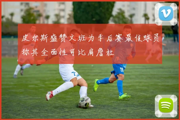 皮尔斯盛赞文班为季后赛最佳球员称其全面性可比肩詹杜