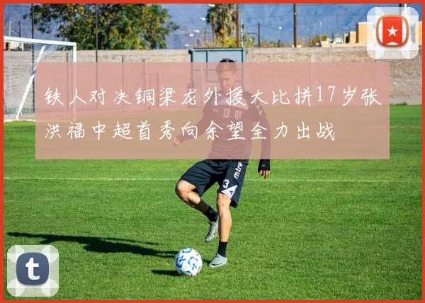 铁人对决铜梁龙外援大比拼17岁张洪福中超首秀向余望全力出战