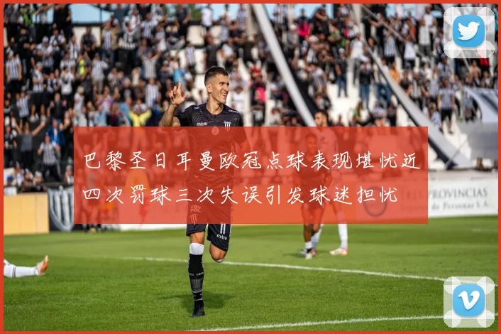 巴黎圣日耳曼欧冠点球表现堪忧近四次罚球三次失误引发球迷担忧