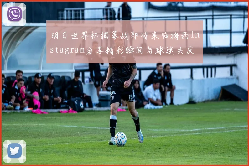 明日世界杯揭幕战即将来临梅西Instagram分享精彩瞬间与球迷共庆