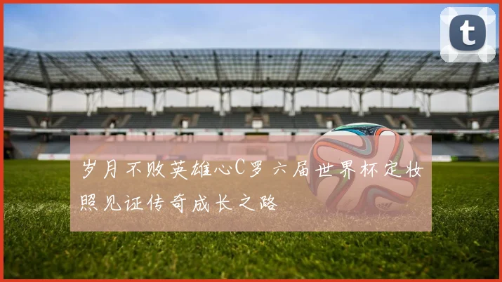 岁月不败英雄心C罗六届世界杯定妆照见证传奇成长之路