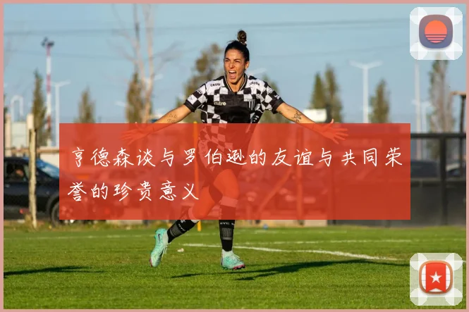 亨德森谈与罗伯逊的友谊与共同荣誉的珍贵意义